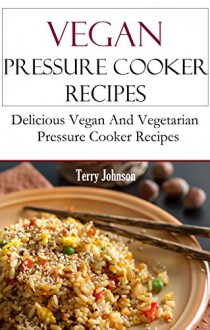 Pressure Cooker Vegan Recipes: Quick Pressure Cooker Vegan And Vegetarian Recipes - Terry Johnson