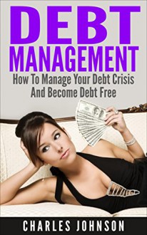 Debt Management: How to Manage Your Debt Crisis And Become Debt Free (debt, debt inheritance, debt free, debt analysis, debt books, debt crisis, debt financing, debt market, debt money) - Charles Johnson