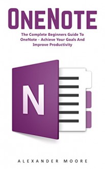 OneNote: The Complete Beginners Guide to OneNote - Achieve Your Goals and Improve Productivity (Time Management, Onenote User Manual, Onenote Tutorial) - Alexander Moore