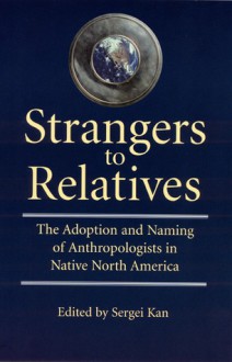 Strangers to Relatives: The Adoption and Naming of Anthropologists in Native North America - Sergei A. Kan