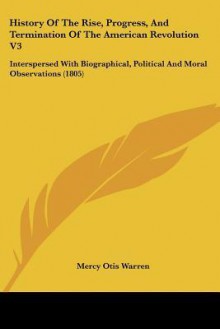 History of the Rise, Progress, and Termination of the American Revolution V3: Interspersed with Biographical, Political and Moral Observations (1805) - Mercy Otis Warren