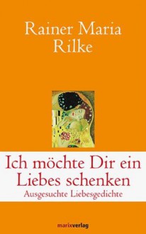 Ich möchte Dir ein Liebes schenken: Ausgesuchte Liebesgedichte - Rainer Maria Rilke