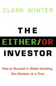 The Either/Or Investor: How to Succeed in Global Investing, One Decision at a Time - Clark Winter