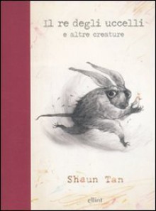 Il re degli uccelli e altre creature - Shaun Tan, Irene Pepiciello