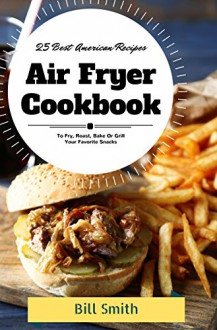 Air Fryer Cookbook: 25 Best American Air Fryer Recipes To Fry, Roast, Bake or Grill Your Favorite Snacks - Bill Smith