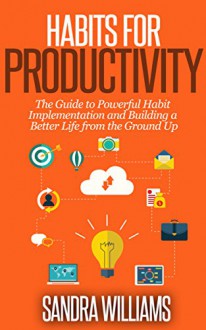 Habits for Productivity: The Guide to powerful Habit Implementation and Building a Better Life from the Ground Up (Healthy Habits, Time Management, Increase Productivity, Self Improvement Book 1) - Sandra Williams, Time managment, Self Improvement