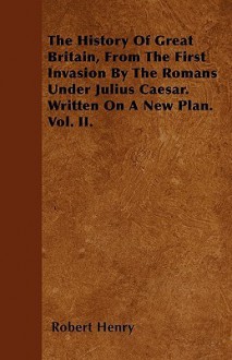 The History of Great Britain, from the First Invasion by the Romans Under Julius Caesar. Written on a New Plan. Vol. II - Robert Henry