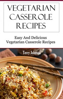 Vegetarian Casserole Recipes: Easy And Delicious Vegetarian Recipes - Terry Johnson