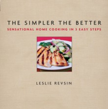 The Simpler The Better: Sensational Home Cooking in 3 Easy Steps - Leslie Revsin