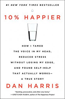 10% Happier: How I Tamed the Voice in My Head, Reduced Stress Without Losing My Edge, and Found Self-Help That Actually Works--A True Story - Dan Harris