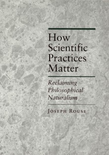 How Scientific Practices Matter: Reclaiming Philosophical Naturalism - Joseph Rouse