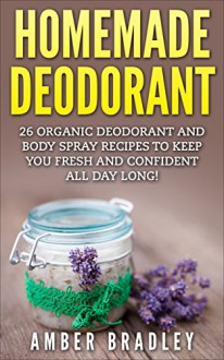 Homemade Deodorant: 26 Organic Deodorant And Body Spray Recipes To Keep You Fresh And Confident All Day Long! (How To Make Deodorant, DIY Deodorant, Natural Deodorant Recipes) - Amber Bradley