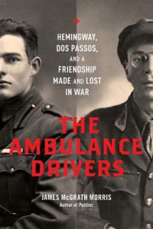 The Ambulance Drivers: Hemingway, Dos Passos, and a Friendship Made and Lost in War - James McGrath Morris