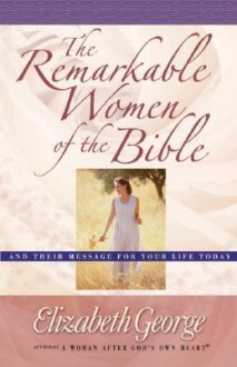 The Remarkable Women of the Bible: And Their Message for Your Life Today - Elizabeth George