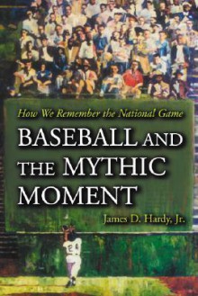 Baseball and the Mythic Moment: How We Remember the National Game - James D. Hardy Jr.