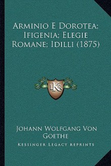 Arminio E Dorotea; Ifigenia; Elegie Romane; IDILLI (1875) Arminio E Dorotea; Ifigenia; Elegie Romane; IDILLI (1875) - Johann Wolfgang von Goethe