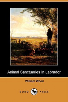 Animal Sanctuaries in Labrador, a Supplement, and Draft of a Plan for Beginning Animal Sanctuaries in Labrador (Dodo Press) - William Wood