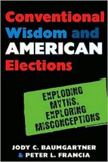 Conventional Wisdom and American Elections: Exploding Myths, Exploring Misconceptions - Jody Baumgartner, Peter L. Francia