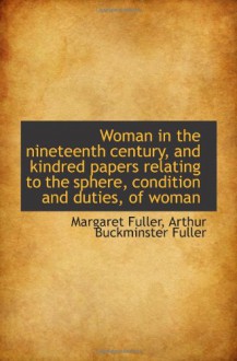 Woman in the nineteenth century, and kindred papers relating to the sphere, condition and duties, of - Margaret Fuller, Arthur Buckminster Fuller