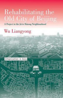 Rehabilitating the Old City of Beijing: A Project in the Ju'er Hutong Neighbourhood - Liangyong Wu, Wu Liangyong, Peter G. Rowe