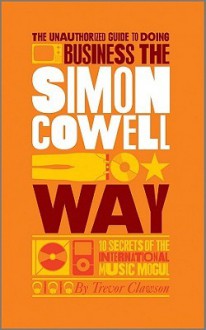 The Unauthorized Guide to Doing Business the Simon Cowell Way: 10 Secrets of the International Music Mogul - Trevor Clawson