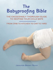 Babyproofing Bible: The Exceedingly Thorough Guide to Keeping Your Child Safe From Crib to Kitchen to Car to Yard - Jennifer Bright Reich