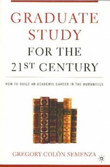 Graduate Study for the Twenty-First Century: How to Build an Academic Career in the Humanities - Gregory M. Colon Semenza, Michael Bérubé