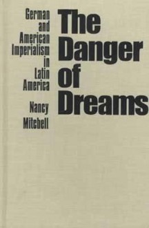 The Danger Of Dreams: German And American Imperialism In Latin America - Nancy Mitchell