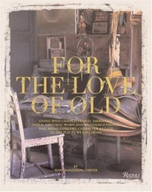 For the Love of Old: Living with Chipped, Frayed, Tarnished, Faded, Tattered, Worn and Weathered Things that Bring Comfort, Character and Joy to the Places We Call Home - Mary Randolph Carter