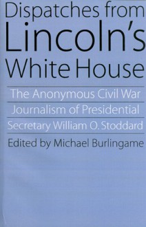 Dispatches from Lincoln's White House: The Anonymous Civil War Journalism of Presidential Secretary William O. Stoddard - William Osborn Stoddard, Michael Burlingame