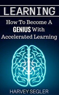 Learning: How To Become a Genius With Accelerated Learning (Accelerated Learning, Learn Faster, How To Learn, Make It Stick, Brain Training) - Harvey Segler, Learning Learning