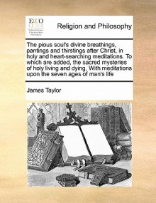 The Pious Soul's Divine Breathings, Pantings and Thirstings After Christ, in Holy and Heart-Searching Meditations. To Which are Added, The Sacred Mysteries of Holy Living and Dying, with Meditations Upon the Seven Ages of Man's Life - James Taylor