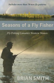 Seasons of a Fly Fisher: Fly Fishing Canadas Western Waters - Brian Smith