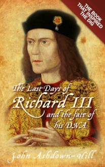 The Last Days of Richard III and the fate of his DNA: The Book that Inspired the Dig - John Ashdown-Hill