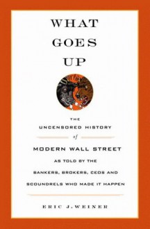 What Goes Up: The Uncensored History of Modern Wall Street as Told by the Bankers, Brokers, CEOs, and Scoundrels Who Made It Happen - Eric J. Weiner