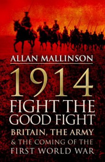 1914: Fight the Good Fight: Britain, the Army and the Coming of the First World War - Allan Mallinson