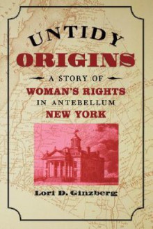 Untidy Origins: A Story of Woman's Rights in Antebellum New York - Lori D. Ginzberg