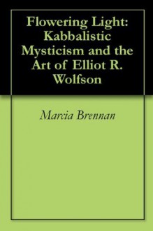 Flowering Light: Kabbalistic Mysticism and the Art of Elliot R. Wolfson - Marcia Brennan