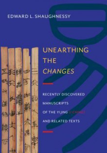 Unearthing the "Changes": Recently Discovered Manuscripts of the "Yi Jing" ( "I Ching") and Related Texts - Edward L. Shaughnessy