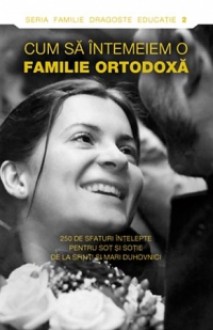 Cum să întemeiem o familie ortodoxă.250 de sfaturi înţelepte pentru soţ şi soţie de la sfinţi şi mari duhovnici - Anonymous Anonymous