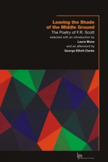 Leaving the Shade of the Middle Ground: The Poetry of F.R. Scott - F.R. Scott, George Elliott Clarke, Laura Moss