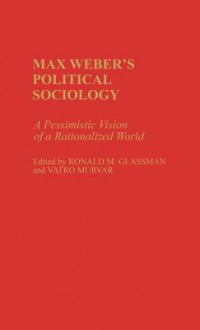 Max Weber's Political Sociology: A Pessimistic Vision of a Rationalized World - Ronald M. Glassman