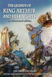 The Legends of King Arthur and his Knights - The Illustrated Edition - Sir James Knowles, Bob Carruthers