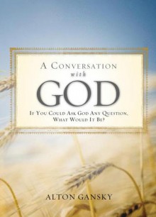 A Conversation with God: If You Could Ask God Any Question, What Would It Be? - Alton Gansky