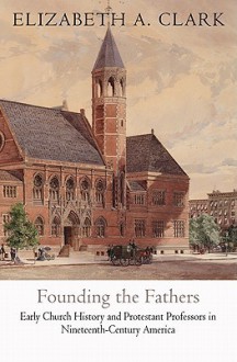 Founding the Fathers: Early Church History and Protestant Professors in Nineteenth-Century America - Elizabeth A. Clark