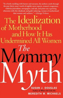 The Mommy Myth: The Idealization of Motherhood and How It Has Undermined Women - Susan Douglas, Meredith W. Michaels