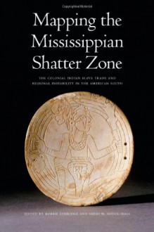 Mapping the Mississippian Shatter Zone: The Colonial Indian Slave Trade and Regional Instability in the American South - Robbie Ethridge, Sheri M. Shuck-Hall