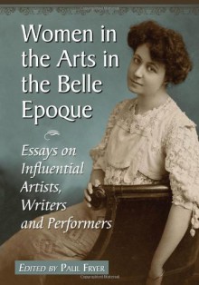 Women in the Arts in the Belle Epoque: Essays on Influential Artists, Writers and Performers - Paul Fryer