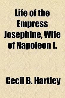 Life of the Empress Josephine, Wife of Napoleon I. - Cecil B. Hartley