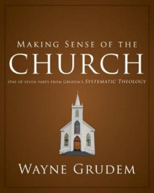 Making Sense of the Church: One of Seven Parts from Grudem's Systematic Theology - Wayne A. Grudem